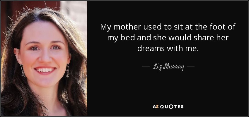 My mother used to sit at the foot of my bed and she would share her dreams with me. - Liz Murray