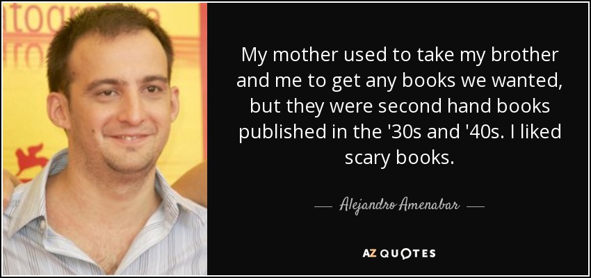 My mother used to take my brother and me to get any books we wanted, but they were second hand books published in the '30s and '40s. I liked scary books. - Alejandro Amenabar