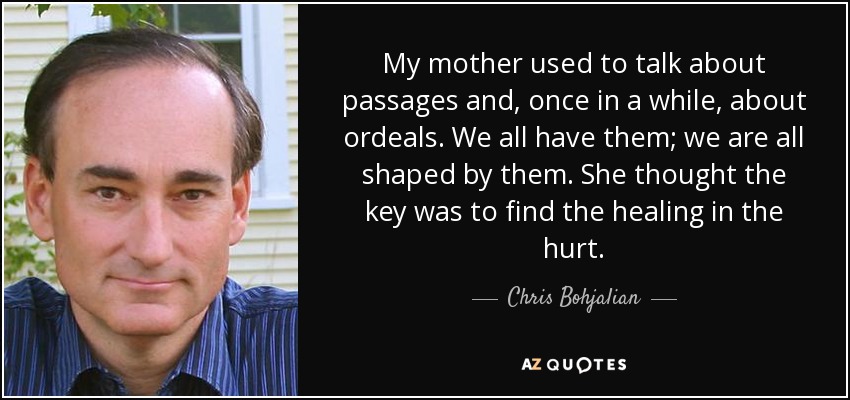 My mother used to talk about passages and, once in a while, about ordeals. We all have them; we are all shaped by them. She thought the key was to find the healing in the hurt. - Chris Bohjalian