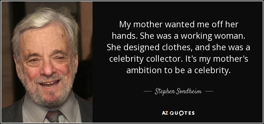 My mother wanted me off her hands. She was a working woman. She designed clothes, and she was a celebrity collector. It's my mother's ambition to be a celebrity. - Stephen Sondheim