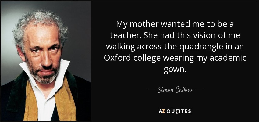 My mother wanted me to be a teacher. She had this vision of me walking across the quadrangle in an Oxford college wearing my academic gown. - Simon Callow