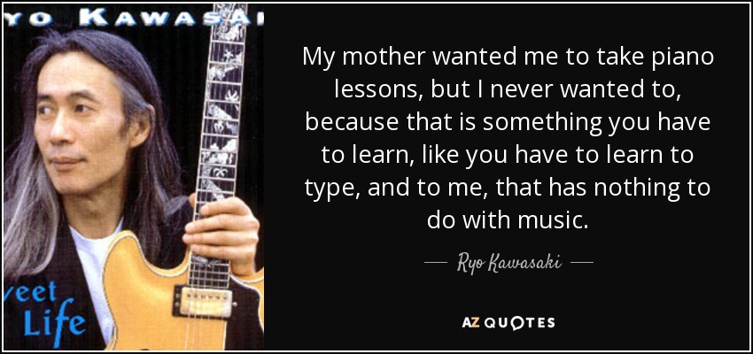 My mother wanted me to take piano lessons, but I never wanted to, because that is something you have to learn, like you have to learn to type, and to me, that has nothing to do with music. - Ryo Kawasaki