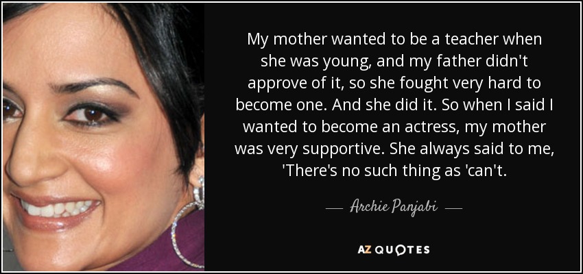 My mother wanted to be a teacher when she was young, and my father didn't approve of it, so she fought very hard to become one. And she did it. So when I said I wanted to become an actress, my mother was very supportive. She always said to me, 'There's no such thing as 'can't. - Archie Panjabi