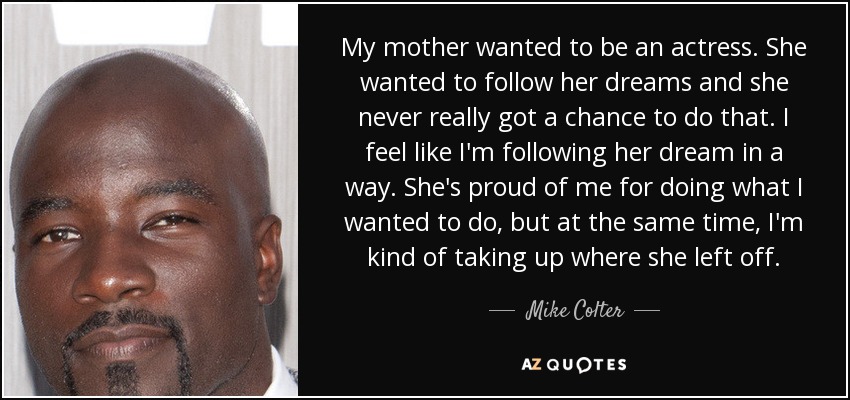 My mother wanted to be an actress. She wanted to follow her dreams and she never really got a chance to do that. I feel like I'm following her dream in a way. She's proud of me for doing what I wanted to do, but at the same time, I'm kind of taking up where she left off. - Mike Colter