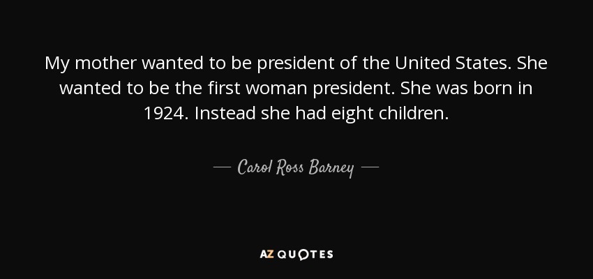 My mother wanted to be president of the United States. She wanted to be the first woman president. She was born in 1924. Instead she had eight children. - Carol Ross Barney