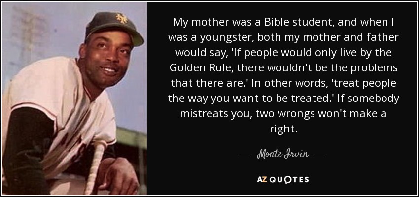My mother was a Bible student, and when I was a youngster, both my mother and father would say, 'If people would only live by the Golden Rule, there wouldn't be the problems that there are.' In other words, 'treat people the way you want to be treated.' If somebody mistreats you, two wrongs won't make a right. - Monte Irvin