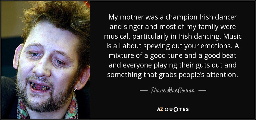 My mother was a champion Irish dancer and singer and most of my family were musical, particularly in Irish dancing. Music is all about spewing out your emotions. A mixture of a good tune and a good beat and everyone playing their guts out and something that grabs people's attention. - Shane MacGowan