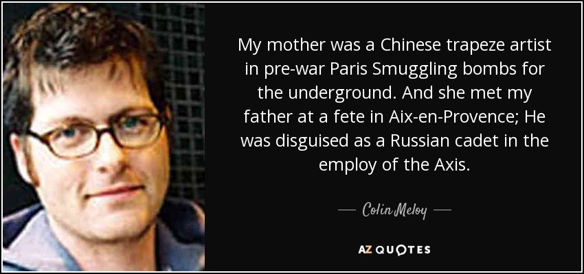 My mother was a Chinese trapeze artist in pre-war Paris Smuggling bombs for the underground. And she met my father at a fete in Aix-en-Provence; He was disguised as a Russian cadet in the employ of the Axis. - Colin Meloy