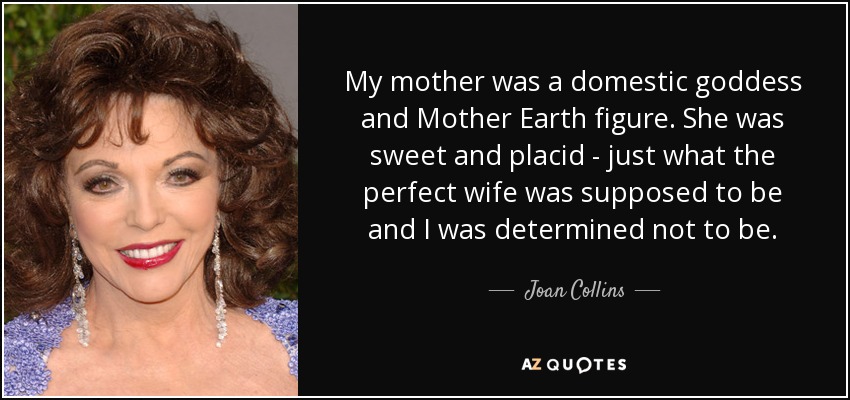 My mother was a domestic goddess and Mother Earth figure. She was sweet and placid - just what the perfect wife was supposed to be and I was determined not to be. - Joan Collins