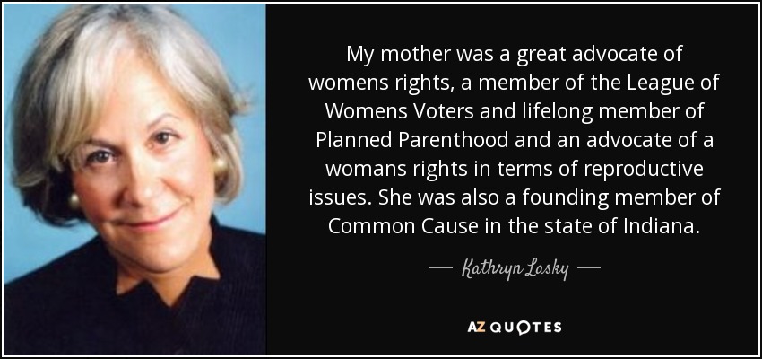 My mother was a great advocate of womens rights, a member of the League of Womens Voters and lifelong member of Planned Parenthood and an advocate of a womans rights in terms of reproductive issues. She was also a founding member of Common Cause in the state of Indiana. - Kathryn Lasky