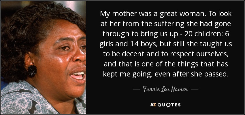 My mother was a great woman. To look at her from the suffering she had gone through to bring us up - 20 children: 6 girls and 14 boys, but still she taught us to be decent and to respect ourselves, and that is one of the things that has kept me going, even after she passed. - Fannie Lou Hamer