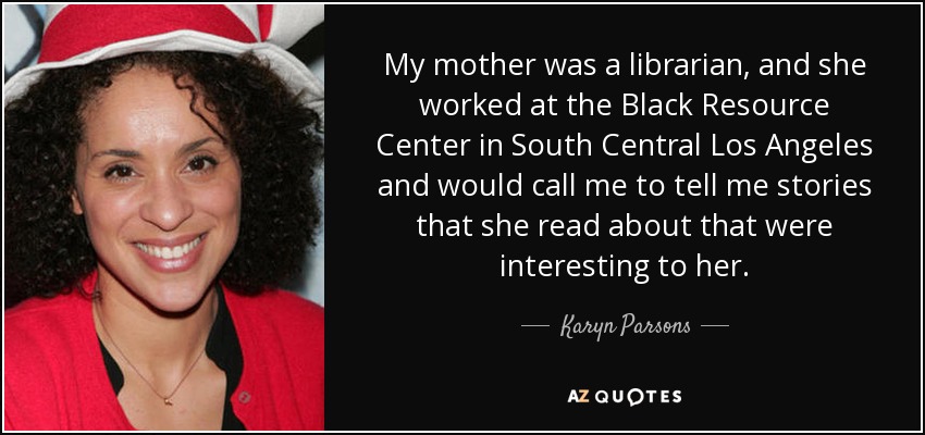 My mother was a librarian, and she worked at the Black Resource Center in South Central Los Angeles and would call me to tell me stories that she read about that were interesting to her. - Karyn Parsons