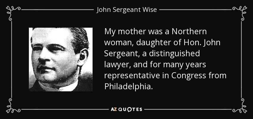 My mother was a Northern woman, daughter of Hon. John Sergeant, a distinguished lawyer, and for many years representative in Congress from Philadelphia. - John Sergeant Wise