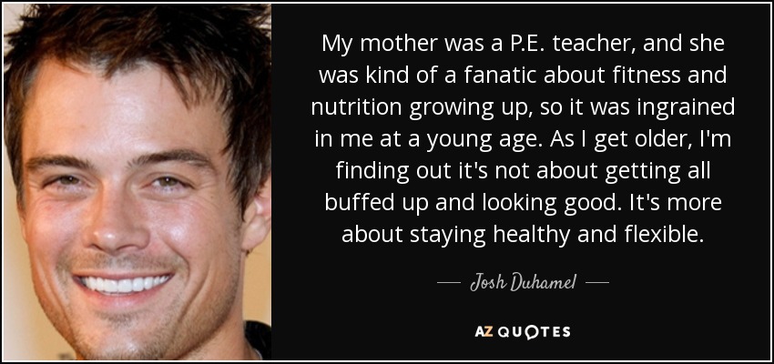 My mother was a P.E. teacher, and she was kind of a fanatic about fitness and nutrition growing up, so it was ingrained in me at a young age. As I get older, I'm finding out it's not about getting all buffed up and looking good. It's more about staying healthy and flexible. - Josh Duhamel