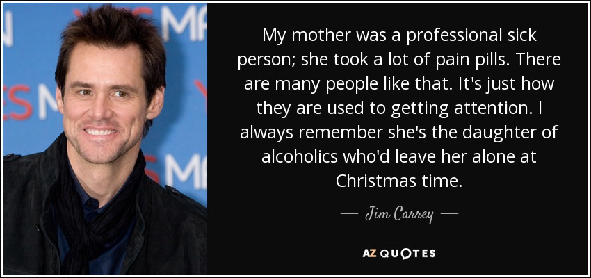 My mother was a professional sick person; she took a lot of pain pills. There are many people like that. It's just how they are used to getting attention. I always remember she's the daughter of alcoholics who'd leave her alone at Christmas time. - Jim Carrey
