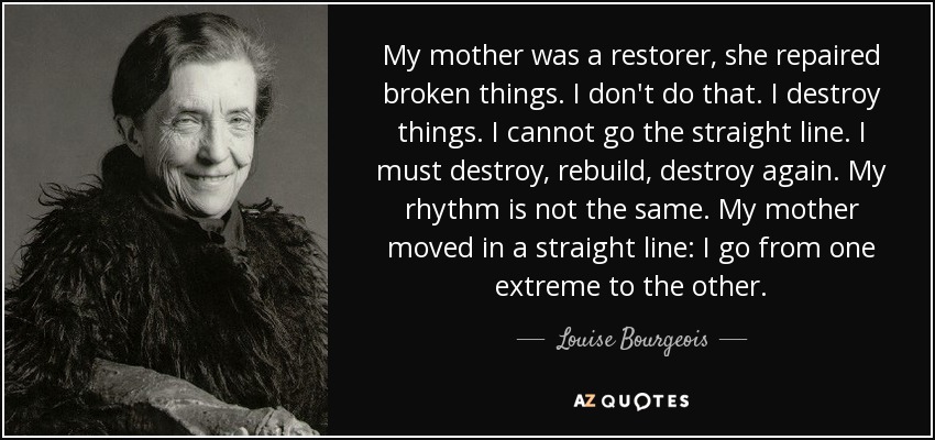 My mother was a restorer, she repaired broken things. I don't do that. I destroy things. I cannot go the straight line. I must destroy, rebuild, destroy again. My rhythm is not the same. My mother moved in a straight line: I go from one extreme to the other. - Louise Bourgeois