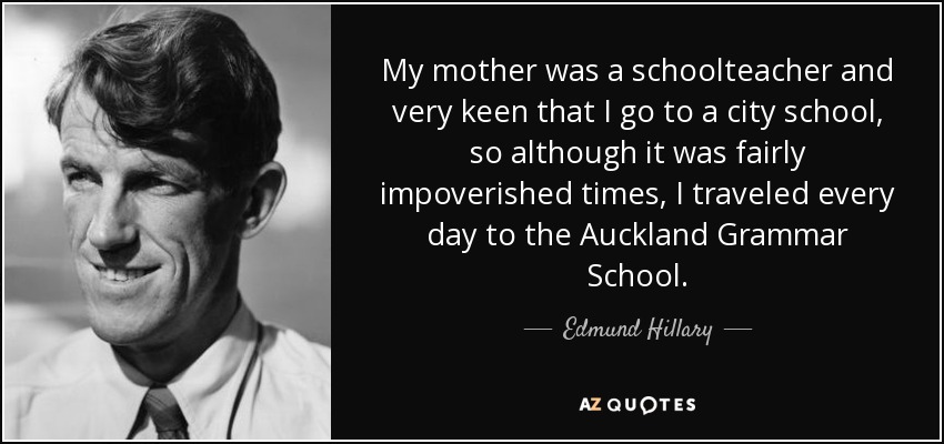 My mother was a schoolteacher and very keen that I go to a city school, so although it was fairly impoverished times, I traveled every day to the Auckland Grammar School. - Edmund Hillary