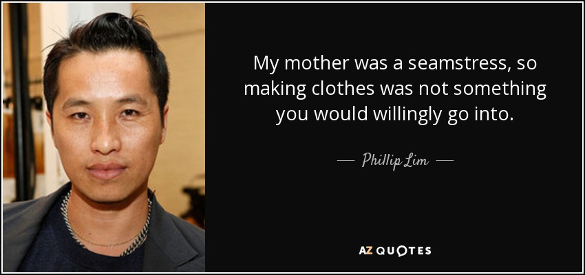 My mother was a seamstress, so making clothes was not something you would willingly go into. - Phillip Lim
