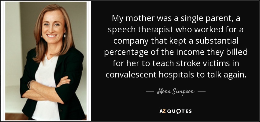 My mother was a single parent, a speech therapist who worked for a company that kept a substantial percentage of the income they billed for her to teach stroke victims in convalescent hospitals to talk again. - Mona Simpson