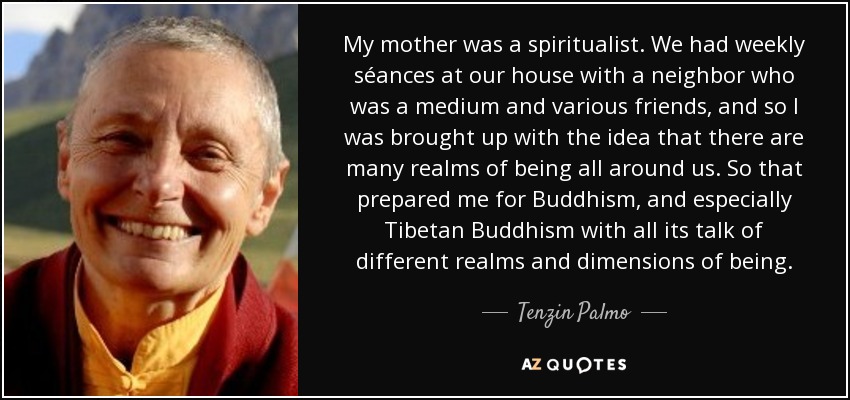 My mother was a spiritualist. We had weekly séances at our house with a neighbor who was a medium and various friends, and so I was brought up with the idea that there are many realms of being all around us. So that prepared me for Buddhism, and especially Tibetan Buddhism with all its talk of different realms and dimensions of being. - Tenzin Palmo