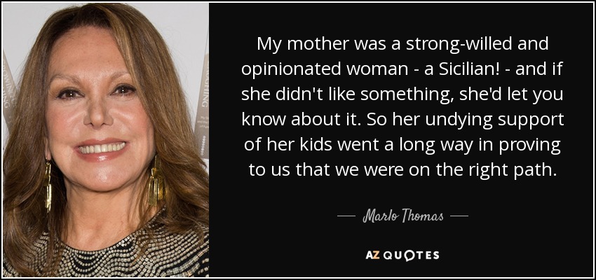 My mother was a strong-willed and opinionated woman - a Sicilian! - and if she didn't like something, she'd let you know about it. So her undying support of her kids went a long way in proving to us that we were on the right path. - Marlo Thomas