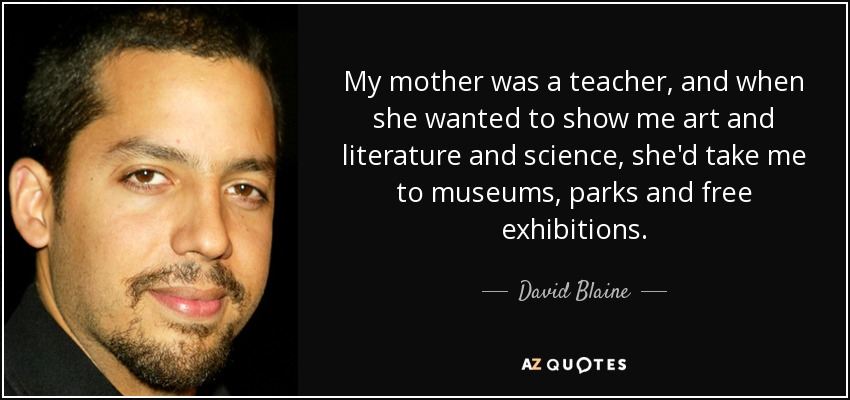 My mother was a teacher, and when she wanted to show me art and literature and science, she'd take me to museums, parks and free exhibitions. - David Blaine