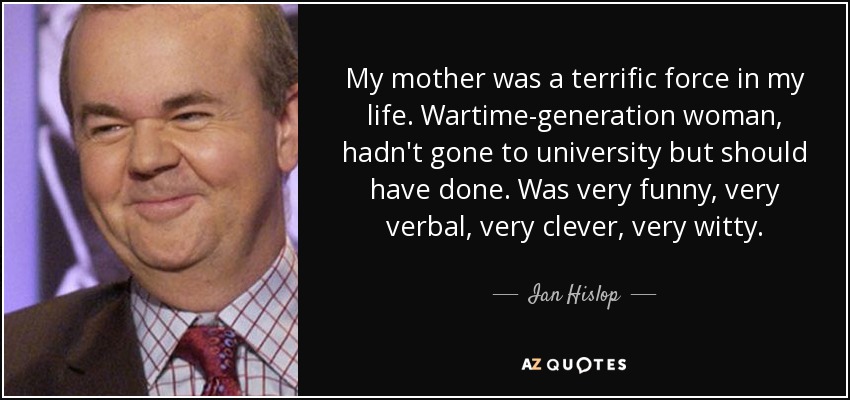 My mother was a terrific force in my life. Wartime-generation woman, hadn't gone to university but should have done. Was very funny, very verbal, very clever, very witty. - Ian Hislop