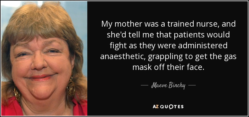 My mother was a trained nurse, and she'd tell me that patients would fight as they were administered anaesthetic, grappling to get the gas mask off their face. - Maeve Binchy