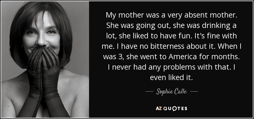 My mother was a very absent mother. She was going out, she was drinking a lot, she liked to have fun. It's fine with me. I have no bitterness about it. When I was 3, she went to America for months. I never had any problems with that. I even liked it. - Sophie Calle