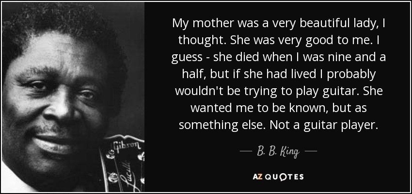 My mother was a very beautiful lady, I thought. She was very good to me. I guess - she died when I was nine and a half, but if she had lived I probably wouldn't be trying to play guitar. She wanted me to be known, but as something else. Not a guitar player. - B. B. King