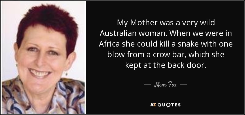 My Mother was a very wild Australian woman. When we were in Africa she could kill a snake with one blow from a crow bar, which she kept at the back door. - Mem Fox