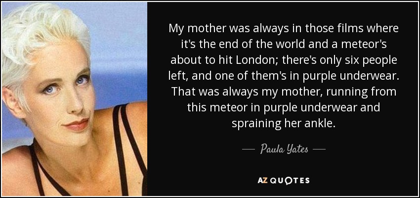 My mother was always in those films where it's the end of the world and a meteor's about to hit London; there's only six people left, and one of them's in purple underwear. That was always my mother, running from this meteor in purple underwear and spraining her ankle. - Paula Yates
