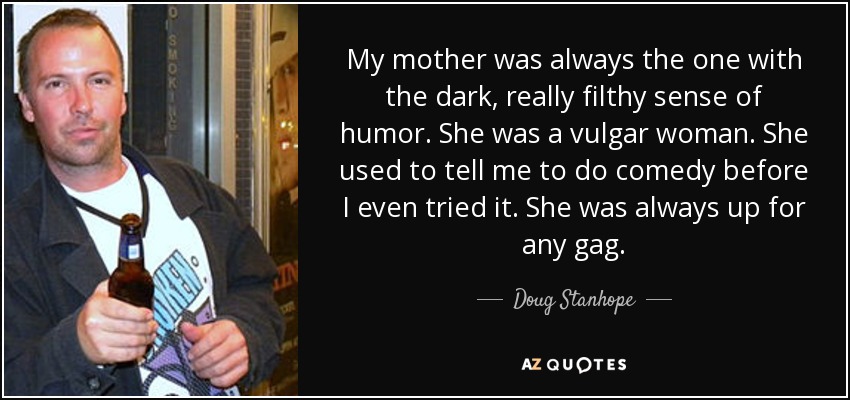 My mother was always the one with the dark, really filthy sense of humor. She was a vulgar woman. She used to tell me to do comedy before I even tried it. She was always up for any gag. - Doug Stanhope