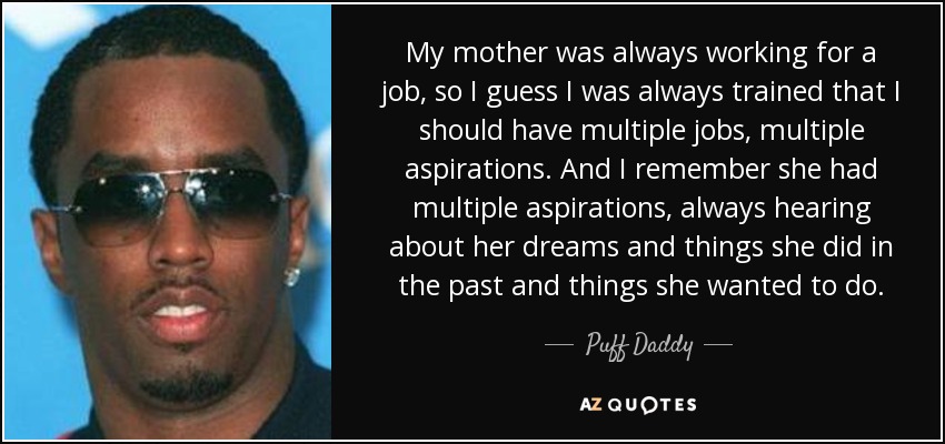 My mother was always working for a job, so I guess I was always trained that I should have multiple jobs, multiple aspirations. And I remember she had multiple aspirations, always hearing about her dreams and things she did in the past and things she wanted to do. - Puff Daddy