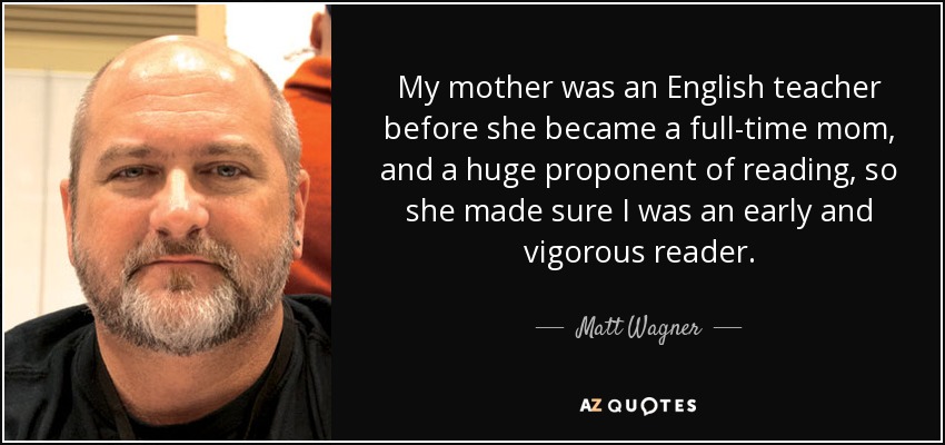 My mother was an English teacher before she became a full-time mom, and a huge proponent of reading, so she made sure I was an early and vigorous reader. - Matt Wagner