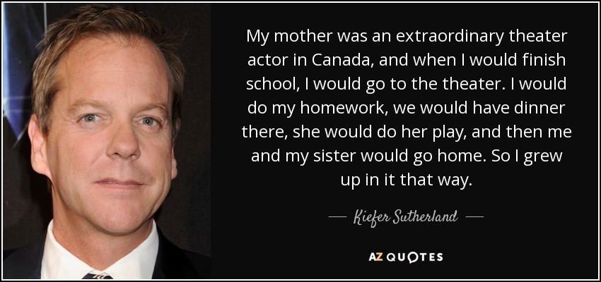 My mother was an extraordinary theater actor in Canada, and when I would finish school, I would go to the theater. I would do my homework, we would have dinner there, she would do her play, and then me and my sister would go home. So I grew up in it that way. - Kiefer Sutherland