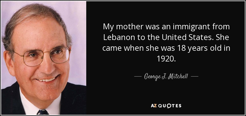 My mother was an immigrant from Lebanon to the United States. She came when she was 18 years old in 1920. - George J. Mitchell