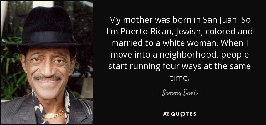 My mother was born in San Juan. So I'm Puerto Rican, Jewish, colored and married to a white woman. When I move into a neighborhood, people start running four ways at the same time. - Sammy Davis, Jr.