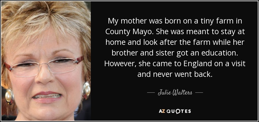 My mother was born on a tiny farm in County Mayo. She was meant to stay at home and look after the farm while her brother and sister got an education. However, she came to England on a visit and never went back. - Julie Walters