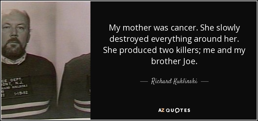 My mother was cancer. She slowly destroyed everything around her. She produced two killers; me and my brother Joe. - Richard Kuklinski