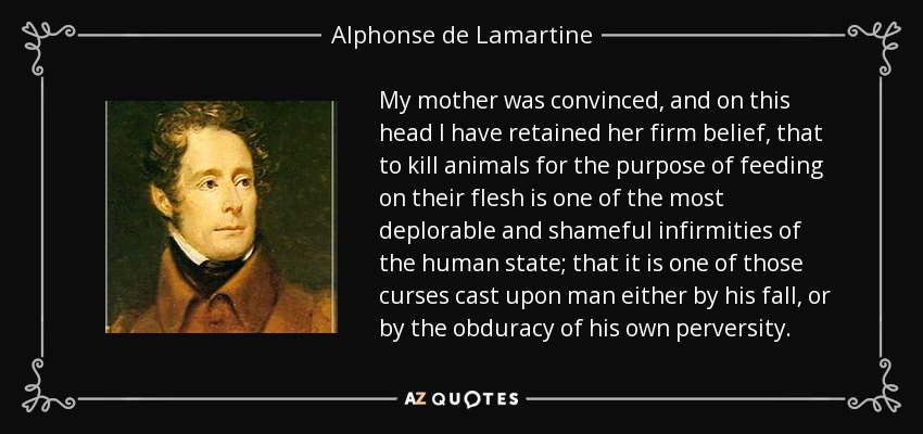 My mother was convinced, and on this head I have retained her firm belief, that to kill animals for the purpose of feeding on their flesh is one of the most deplorable and shameful infirmities of the human state; that it is one of those curses cast upon man either by his fall, or by the obduracy of his own perversity. - Alphonse de Lamartine