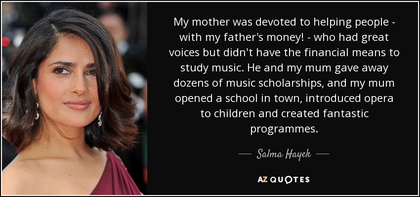 My mother was devoted to helping people - with my father's money! - who had great voices but didn't have the financial means to study music. He and my mum gave away dozens of music scholarships, and my mum opened a school in town, introduced opera to children and created fantastic programmes. - Salma Hayek