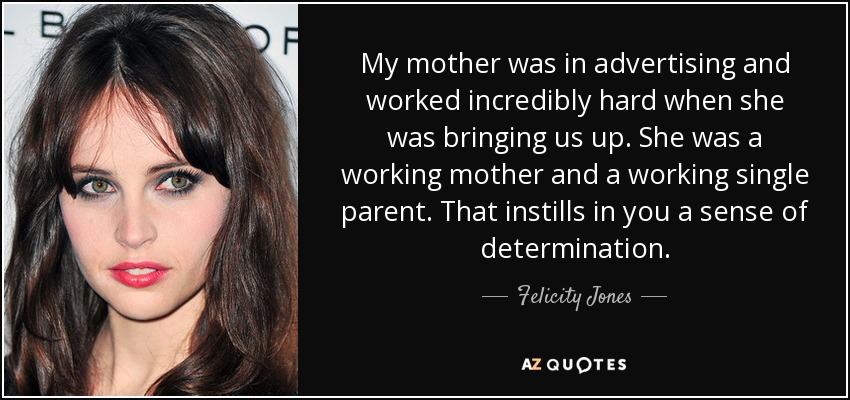 My mother was in advertising and worked incredibly hard when she was bringing us up. She was a working mother and a working single parent. That instills in you a sense of determination. - Felicity Jones
