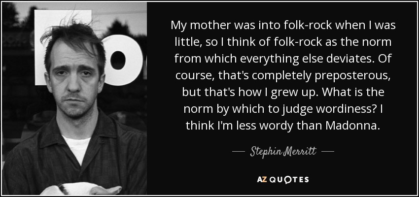 My mother was into folk-rock when I was little, so I think of folk-rock as the norm from which everything else deviates. Of course, that's completely preposterous, but that's how I grew up. What is the norm by which to judge wordiness? I think I'm less wordy than Madonna. - Stephin Merritt