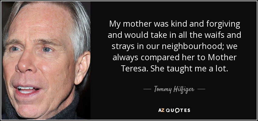 My mother was kind and forgiving and would take in all the waifs and strays in our neighbourhood; we always compared her to Mother Teresa. She taught me a lot. - Tommy Hilfiger