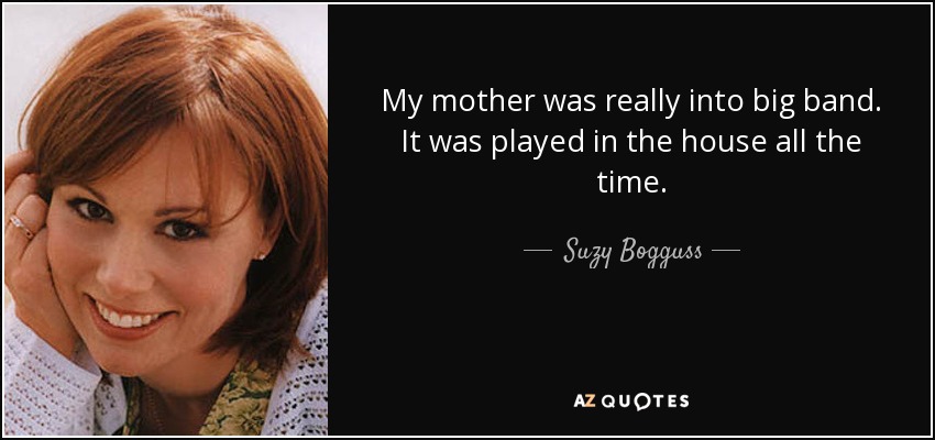 My mother was really into big band. It was played in the house all the time. - Suzy Bogguss
