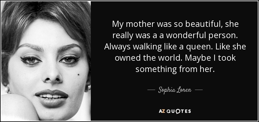 My mother was so beautiful, she really was a a wonderful person. Always walking like a queen. Like she owned the world. Maybe I took something from her. - Sophia Loren