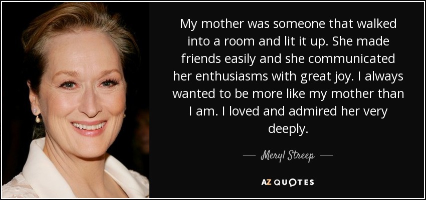 My mother was someone that walked into a room and lit it up. She made friends easily and she communicated her enthusiasms with great joy. I always wanted to be more like my mother than I am. I loved and admired her very deeply. - Meryl Streep