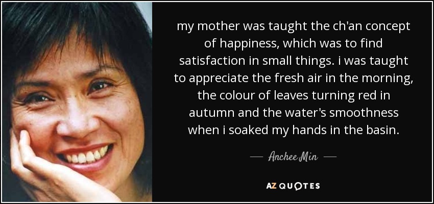my mother was taught the ch'an concept of happiness, which was to find satisfaction in small things. i was taught to appreciate the fresh air in the morning, the colour of leaves turning red in autumn and the water's smoothness when i soaked my hands in the basin. - Anchee Min