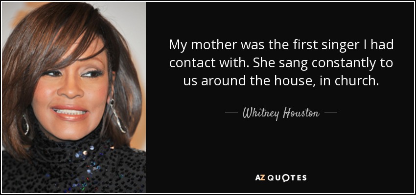 My mother was the first singer I had contact with. She sang constantly to us around the house, in church. - Whitney Houston